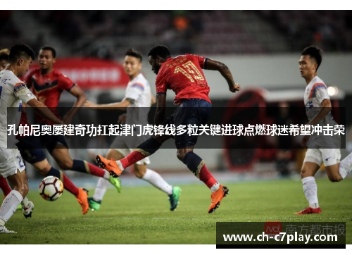 孔帕尼奥屡建奇功扛起津门虎锋线多粒关键进球点燃球迷希望冲击荣 孔帕尼奥屡建奇功扛起津门虎锋线多粒关键进球点燃球迷希望冲击荣