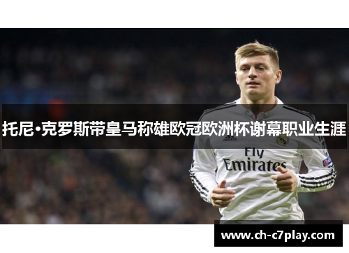 托尼·克罗斯带皇马称雄欧冠欧洲杯谢幕职业生涯 托尼·克罗斯带皇马称雄欧冠欧洲杯谢幕职业生涯