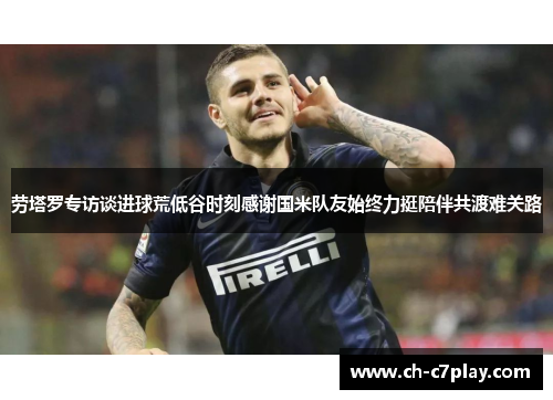 劳塔罗专访谈进球荒低谷时刻感谢国米队友始终力挺陪伴共渡难关路